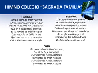 I ESTROFA 
Templo sacro de amor y pureza 
Manantial de esperanza y virtud 
Donde acuden las almas sedientas 
Que en ti buscan feliz plenitud. 
Es tu nombre de místico origen 
Cual antorcha de brillo sin par 
Que derrama su luz a torrentes 
En las almas que buscan triunfar 
II ESTROFA 
Cual joyero de rutilas gemas 
En tus aulas de luz palpitantes 
Se aquilatan con gracia y esmero 
De Palmira preciosos diamantes 
Llevaremos por siempre la enseñanza 
De un glorioso ideal juvenil 
Cosechar en tus aulas nutricias 
De Colombia un feliz porvenir 
CORO 
De tu egregio pendón al amparo 
Y el sol de tu fe como guía 
Marcharemos felices cantando 
Rebosantes de amor y alegría 
Marcharemos felices cantando 
Rebosantes de amor y alegría 
 