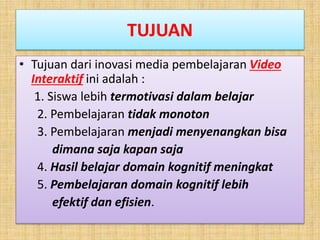 TUJUAN
• Tujuan dari inovasi media pembelajaran Video
Interaktif ini adalah :
1. Siswa lebih termotivasi dalam belajar
2. Pembelajaran tidak monoton
3. Pembelajaran menjadi menyenangkan bisa
dimana saja kapan saja
4. Hasil belajar domain kognitif meningkat
5. Pembelajaran domain kognitif lebih
efektif dan efisien.
 