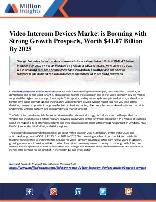 Video Intercom Devices Market is Booming with
Strong Growth Prospects, Worth $41.07 Billion
By 2025
Global Video intercom devices Market report delivers future development strategies, key companies, Possibility of
competition, major challenges analysis. The reports elaborate the expansion rate of the Video intercom devices market
supported the highest company profile analysis. This report providing an in-depth analysis, market size, and evaluation
for the developing segment among the industry. Video intercom devices Market report will help you take expert
decisions, recognize opportunities, plan effective professional tactics, plan new schemes, analyse drivers and restraints
and give you a vision on the Video intercom devices Market forecast.
The Video intercom devices Market report discusses the primary industry growth drivers and challenges that the
vendors and the market as a whole face and provides an overview of the key trends emerging in the market. It also talks
about the market size of different segments and their growth aspects along with key leading countries in Americas, Asia-
Pacific, Europe, the Middle East, and Africa regions.
The global video intercom devices market size is estimated to attain USD 41.07 billion, by the end of 2025 and is
anticipated to grow at a CAGR of 12.8% from 2019 to 2025. The increasing number of commercial and residential
buildings are expected to proliferate the demand for video intercom equipment in the coming few years. In addition,
growing innovations in session initiation protocol and video streaming are contributing to market growth. Intercom
devices are equipped with in-build cameras that provide high-quality video. These additional benefits are projected to
increase the demand for the product in the residential and office sector.
Request Sample Copy of This Market Research @
https://www.millioninsights.com/industry-reports/video-intercom-devices-market/request-sample
“The global video intercom devices market size is estimated to attain USD 41.07 billion,
by the end of 2025 and is anticipated to grow at a CAGR of 12.8% from 2019 to 2025.
The increasing number of commercial and residential buildings are expected to
proliferate the demand for video intercom equipment in the coming few years.”
 