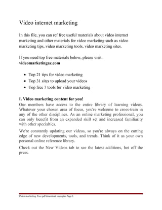 Video internet marketing 
In this file, you can ref free useful materials about video internet 
marketing and other materials for video marketing such as video 
marketing tips, video marketing tools, video marketing sites. 
If you need top free materials below, please visit: 
videomarketingaz.com 
· Top 21 tips for video marketing 
· Top 31 sites to upload your videos 
· Top free 7 tools for video marketing 
I. Video marketing content for you! 
Our members have access to the entire library of learning videos. 
Whatever your chosen area of focus, you're welcome to cross-train in 
any of the other disciplines. As an online marketing professional, you 
can only benefit from an expanded skill set and increased familiarity 
with other specialties. 
We're constantly updating our videos, so you're always on the cutting 
edge of new developments, tools, and trends. Think of it as your own 
personal online reference library. 
Check out the New Videos tab to see the latest additions, hot off the 
press. 
Video marketing. Free pdf download examples Page 1 
 