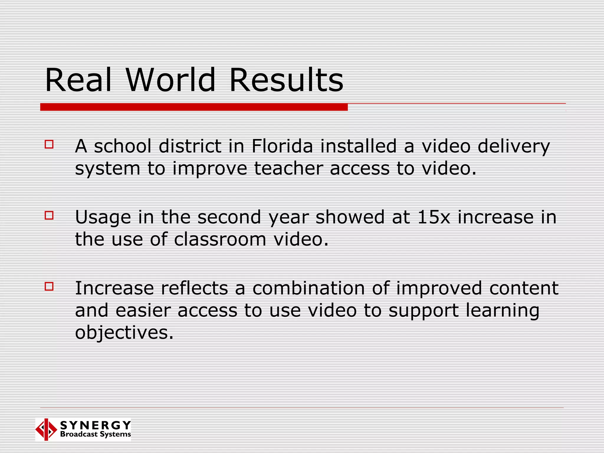 Real World Results
 A school district in Florida installed a video delivery
system to improve teacher access to video.
 Usage in the second year showed at 15x increase in
the use of classroom video.
 Increase reflects a combination of improved content
and easier access to use video to support learning
objectives.
 