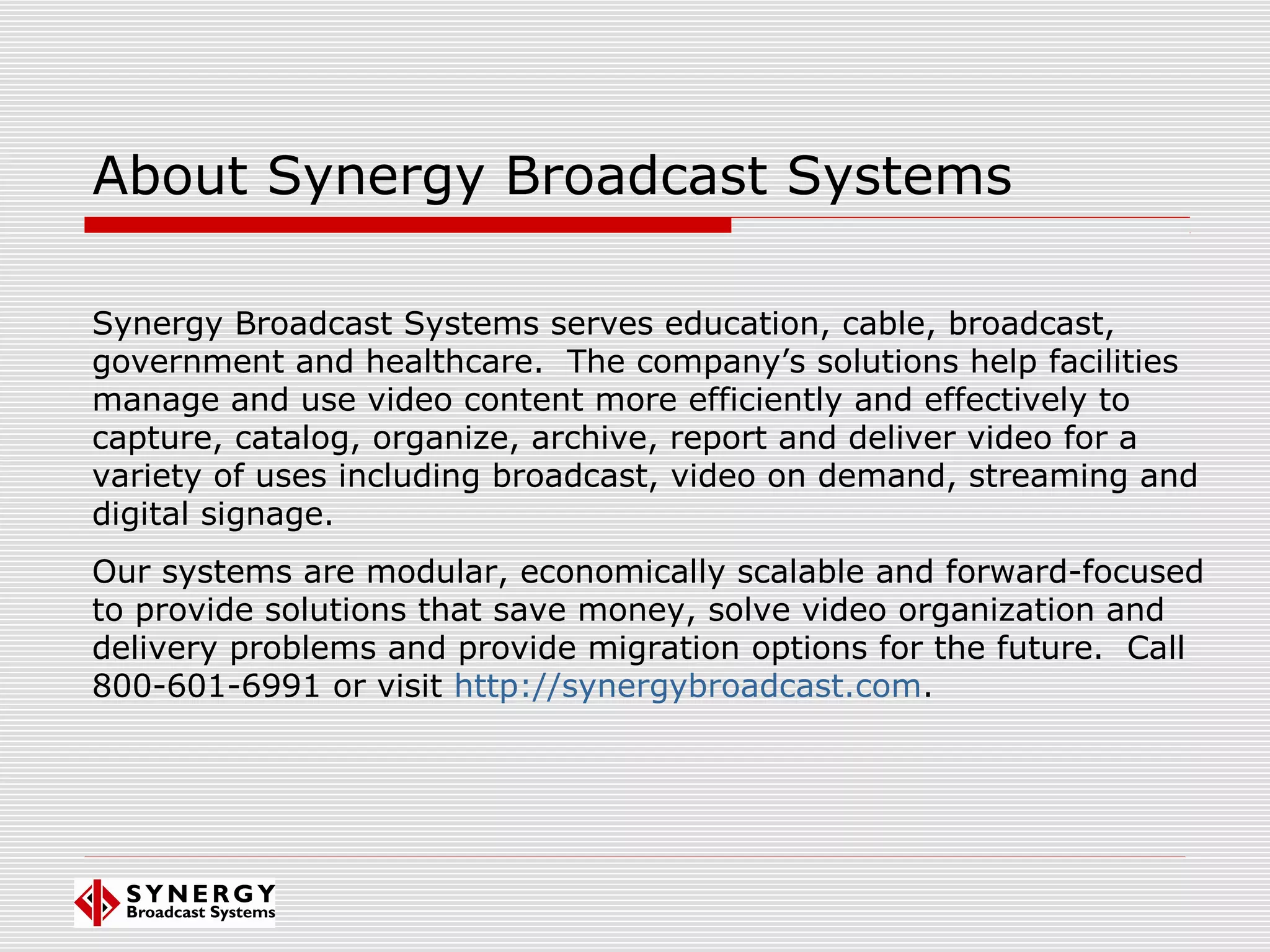 About Synergy Broadcast Systems
Synergy Broadcast Systems serves education, cable, broadcast,
government and healthcare. The company’s solutions help facilities
manage and use video content more efficiently and effectively to
capture, catalog, organize, archive, report and deliver video for a
variety of uses including broadcast, video on demand, streaming and
digital signage.
Our systems are modular, economically scalable and forward-focused
to provide solutions that save money, solve video organization and
delivery problems and provide migration options for the future. Call
800-601-6991 or visit http://synergybroadcast.com.
 