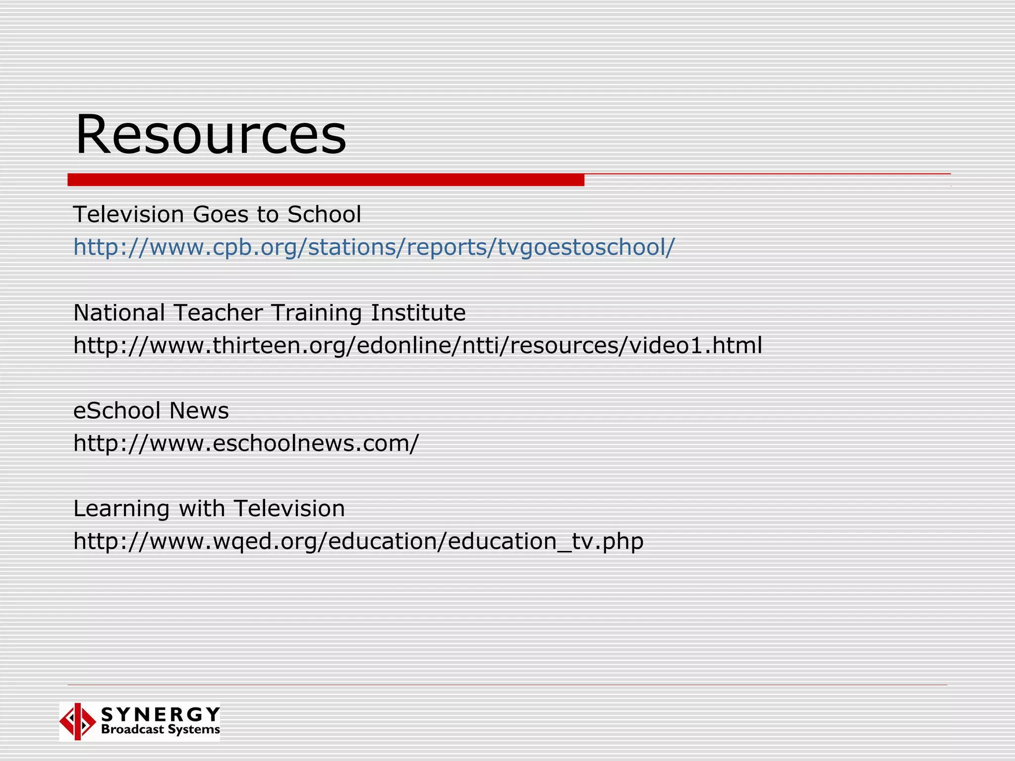 Resources
Television Goes to School
http://www.cpb.org/stations/reports/tvgoestoschool/
National Teacher Training Institute
http://www.thirteen.org/edonline/ntti/resources/video1.html
eSchool News
http://www.eschoolnews.com/
Learning with Television
http://www.wqed.org/education/education_tv.php
 