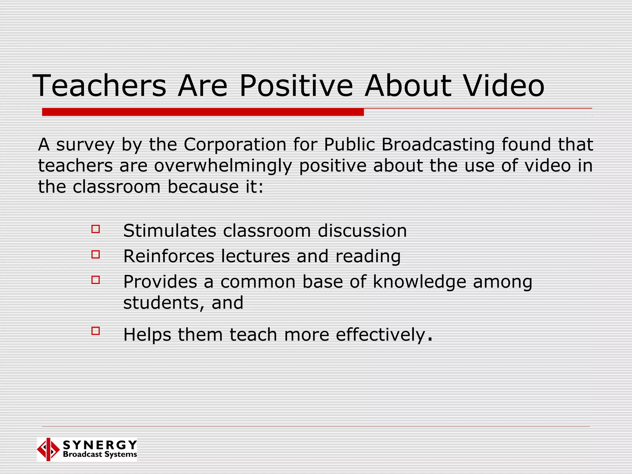 Teachers Are Positive About Video
 Stimulates classroom discussion
 Reinforces lectures and reading
 Provides a common base of knowledge among
students, and

Helps them teach more effectively.
A survey by the Corporation for Public Broadcasting found that
teachers are overwhelmingly positive about the use of video in
the classroom because it:
 