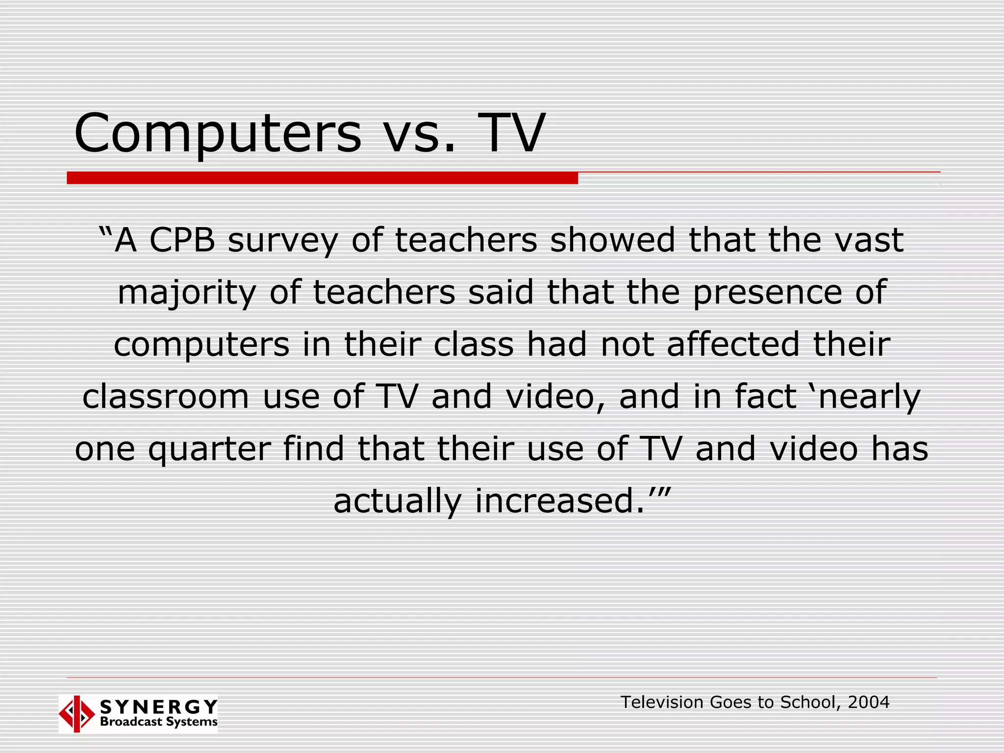 Computers vs. TV
“A CPB survey of teachers showed that the vast
majority of teachers said that the presence of
computers in their class had not affected their
classroom use of TV and video, and in fact ‘nearly
one quarter find that their use of TV and video has
actually increased.’”
Television Goes to School, 2004
 