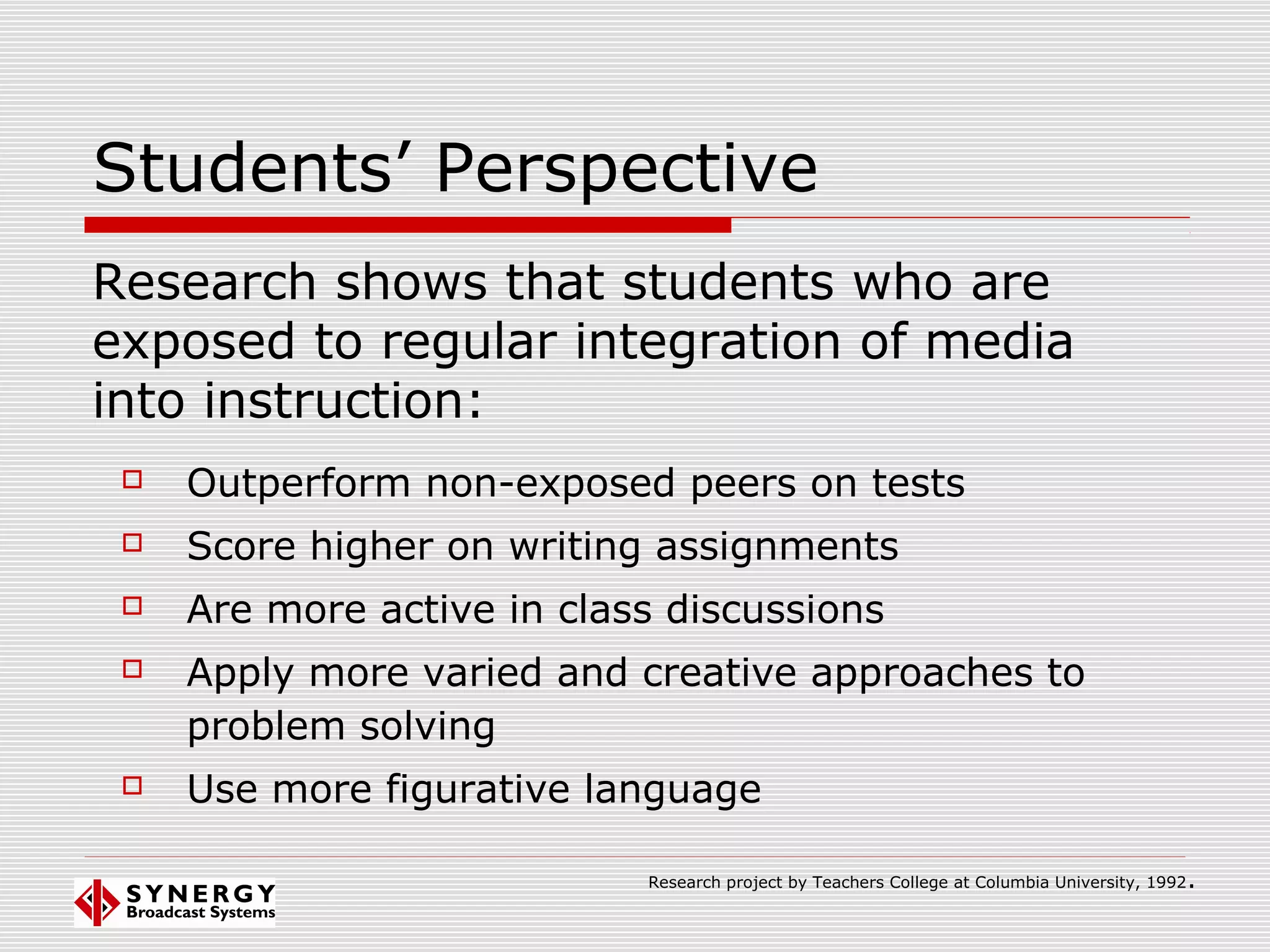 Students’ Perspective
 Outperform non-exposed peers on tests
 Score higher on writing assignments
 Are more active in class discussions
 Apply more varied and creative approaches to
problem solving
 Use more figurative language
Research shows that students who are
exposed to regular integration of media
into instruction:
Research project by Teachers College at Columbia University, 1992.
 