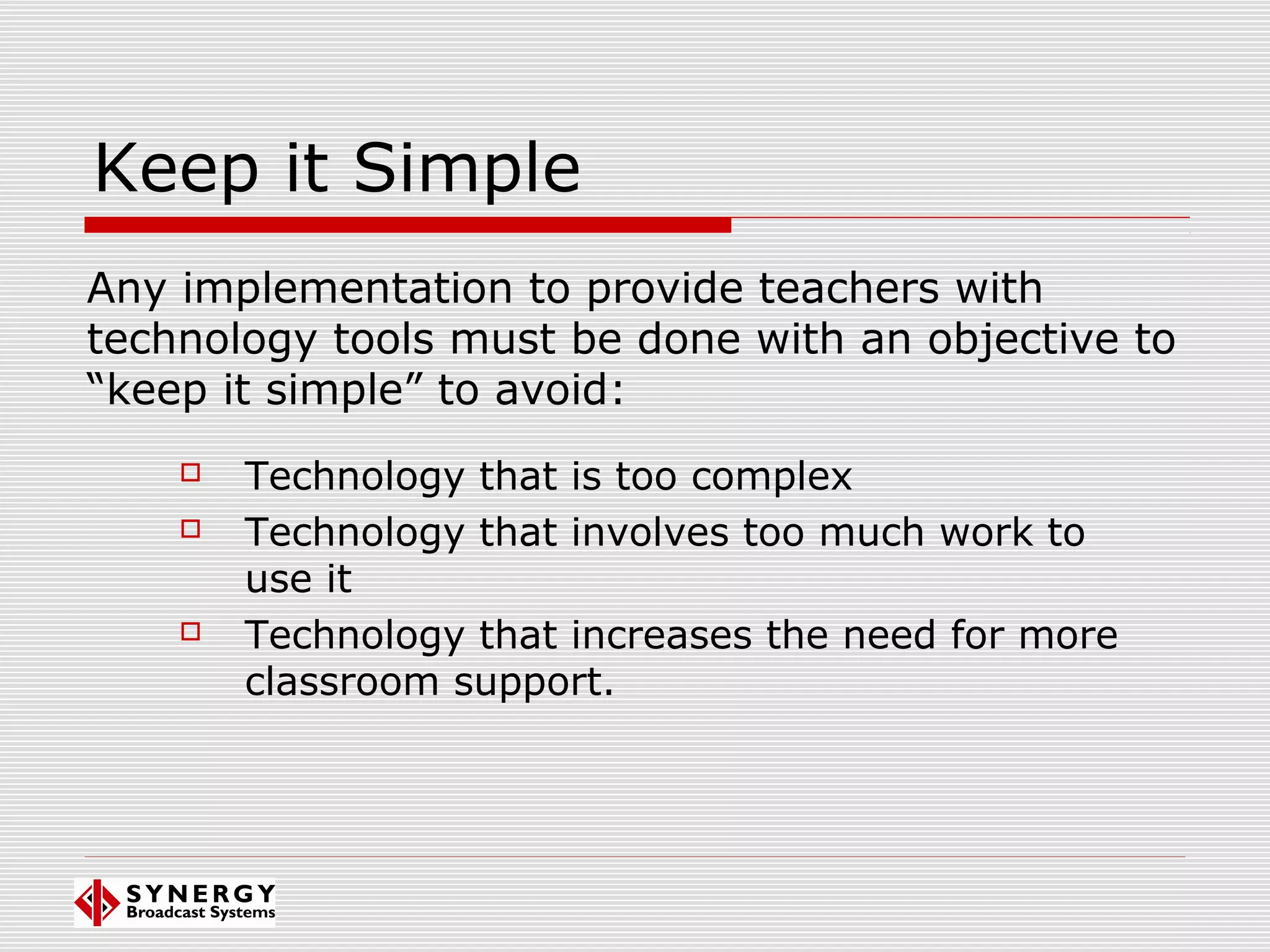 Keep it Simple
 Technology that is too complex
 Technology that involves too much work to
use it
 Technology that increases the need for more
classroom support.
Any implementation to provide teachers with
technology tools must be done with an objective to
“keep it simple” to avoid:
 