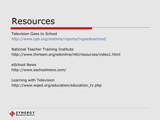 Resources
Television Goes to School
http://www.cpb.org/stations/reports/tvgoestoschool/
National Teacher Training Institute
http://www.thirteen.org/edonline/ntti/resources/video1.html
eSchool News
http://www.eschoolnews.com/
Learning with Television
http://www.wqed.org/education/education_tv.php
 