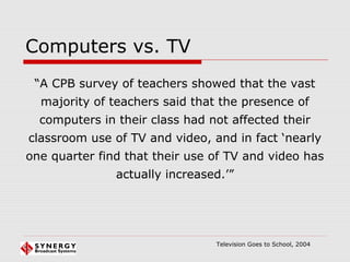 Computers vs. TV
“A CPB survey of teachers showed that the vast
majority of teachers said that the presence of
computers in their class had not affected their
classroom use of TV and video, and in fact ‘nearly
one quarter find that their use of TV and video has
actually increased.’”
Television Goes to School, 2004
 