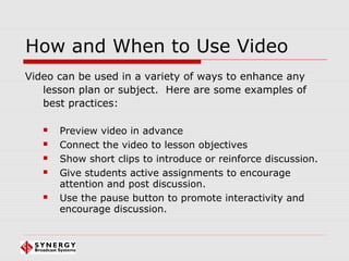 How and When to Use Video
Video can be used in a variety of ways to enhance any
lesson plan or subject. Here are some examples of
best practices:
 Preview video in advance
 Connect the video to lesson objectives
 Show short clips to introduce or reinforce discussion.
 Give students active assignments to encourage
attention and post discussion.
 Use the pause button to promote interactivity and
encourage discussion.
 