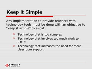 Keep it Simple
 Technology that is too complex
 Technology that involves too much work to
use it
 Technology that increases the need for more
classroom support.
Any implementation to provide teachers with
technology tools must be done with an objective to
“keep it simple” to avoid:
 