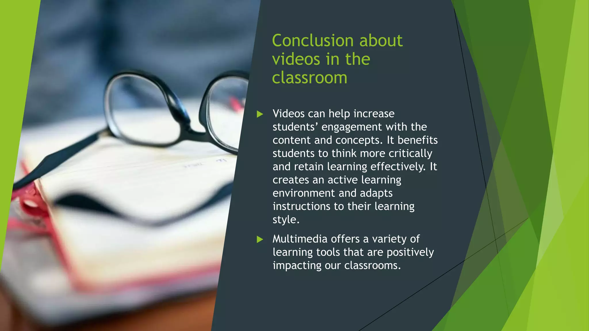 Conclusion about
videos in the
classroom
 Videos can help increase
students’ engagement with the
content and concepts. It benefits
students to think more critically
and retain learning effectively. It
creates an active learning
environment and adapts
instructions to their learning
style.
 Multimedia offers a variety of
learning tools that are positively
impacting our classrooms.
 