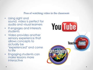 Pros of watching video in the classroom

• Using sight and
  sound, video is perfect for
  audio and visual learners
• It engages and interests
  students
• Video provides another
  sensory experience that
  allows concepts to
  actually be
  "experienced" and come
  to life
• Engaging students can
  make lessons more
  interactive
 