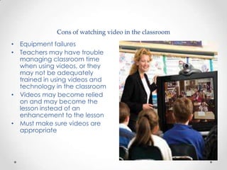Cons of watching video in the classroom
• Equipment failures
• Teachers may have trouble
  managing classroom time
  when using videos, or they
  may not be adequately
  trained in using videos and
  technology in the classroom
• Videos may become relied
  on and may become the
  lesson instead of an
  enhancement to the lesson
• Must make sure videos are
  appropriate
 