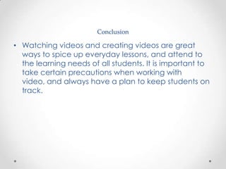 Conclusion

• Watching videos and creating videos are great
  ways to spice up everyday lessons, and attend to
  the learning needs of all students. It is important to
  take certain precautions when working with
  video, and always have a plan to keep students on
  track.
 