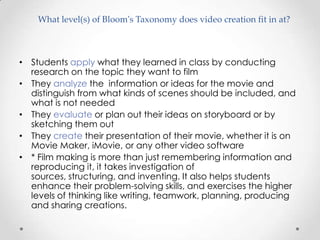 What level(s) of Bloom's Taxonomy does video creation fit in at?



• Students apply what they learned in class by conducting
  research on the topic they want to film
• They analyze the information or ideas for the movie and
  distinguish from what kinds of scenes should be included, and
  what is not needed
• They evaluate or plan out their ideas on storyboard or by
  sketching them out
• They create their presentation of their movie, whether it is on
  Movie Maker, iMovie, or any other video software
• * Film making is more than just remembering information and
  reproducing it, it takes investigation of
  sources, structuring, and inventing. It also helps students
  enhance their problem-solving skills, and exercises the higher
  levels of thinking like writing, teamwork, planning, producing
  and sharing creations.
 