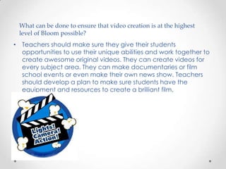 What can be done to ensure that video creation is at the highest
 level of Bloom possible?
• Teachers should make sure they give their students
  opportunities to use their unique abilities and work together to
  create awesome original videos. They can create videos for
  every subject area. They can make documentaries or film
  school events or even make their own news show. Teachers
  should develop a plan to make sure students have the
  equipment and resources to create a brilliant film.
 