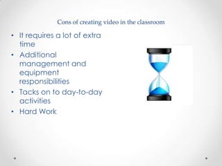 Cons of creating video in the classroom

• It requires a lot of extra
  time
• Additional
  management and
  equipment
  responsibilities
• Tacks on to day-to-day
  activities
• Hard Work
 