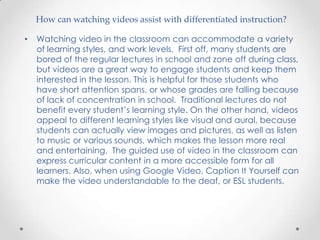 How can watching videos assist with differentiated instruction?

•   Watching video in the classroom can accommodate a variety
    of learning styles, and work levels. First off, many students are
    bored of the regular lectures in school and zone off during class,
    but videos are a great way to engage students and keep them
    interested in the lesson. This is helpful for those students who
    have short attention spans, or whose grades are falling because
    of lack of concentration in school. Traditional lectures do not
    benefit every student’s learning style. On the other hand, videos
    appeal to different learning styles like visual and aural, because
    students can actually view images and pictures, as well as listen
    to music or various sounds, which makes the lesson more real
    and entertaining. The guided use of video in the classroom can
    express curricular content in a more accessible form for all
    learners. Also, when using Google Video, Caption It Yourself can
    make the video understandable to the deaf, or ESL students.
 