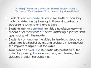 Watching a video can fall on many different levels of Bloom's
       Taxonomy. What level(s) of Bloom do watching videos fit in at?


• Students can remember information better when they
  watch a video on a given topic like earthquakes, as
  opposed to just listening to a lecture.
• Students can understand the video by discussing what it
  means after they watch it, or by illustrating a picture that
  goes along with the movie.
• Students can analyze the video by having a debate on
  what they learned or by making a diagram to map out
  the important aspects of the video.
• Teachers can evaluate students’ interpretation of the
  video by pausing the video midway and having the
  students predict the outcome.
 
