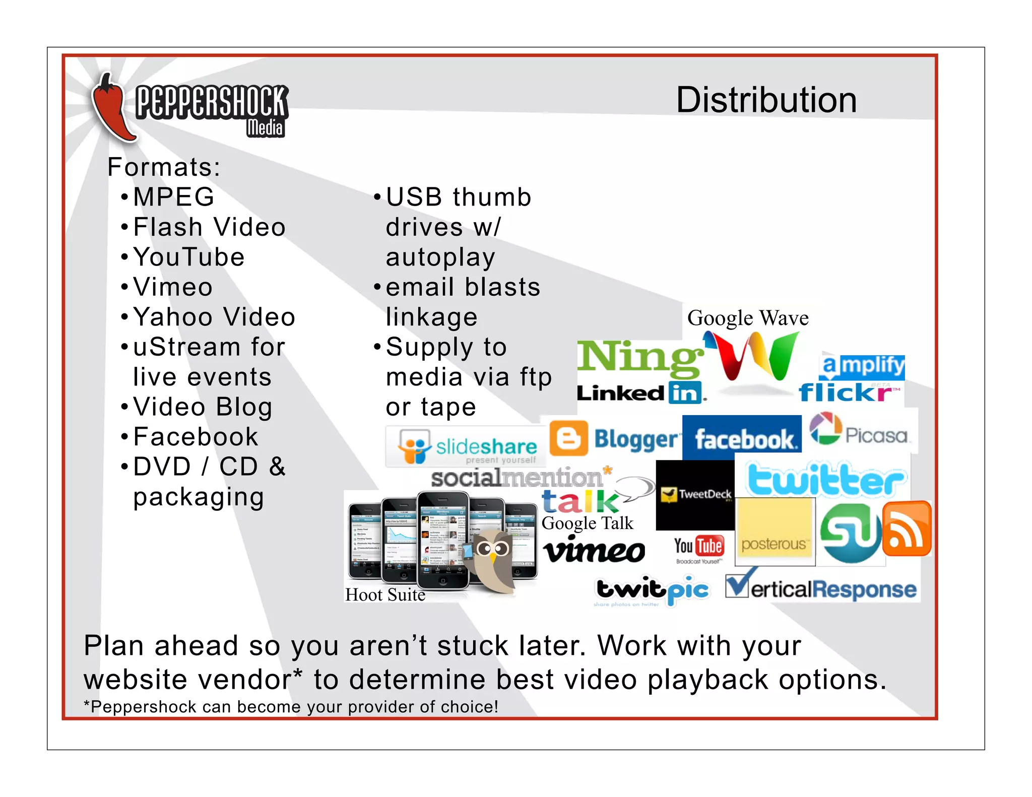 Distribution
  Formats:
   • MPEG                        • USB thumb
   • Flash Video                   drives w/
   • YouTube                       autoplay
   • Vimeo                       • email blasts
   • Yahoo Video                   linkage                       Google Wave
   • uStream for                 • Supply to
     live events                   media via ftp
   • Video Blog                    or tape
   • Facebook
   • DVD / CD &
     packaging
                                                   Google Talk


                              Hoot Suite

Plan ahead so you aren’t stuck later. Work with your
website vendor* to determine best video playback options.
*Peppershock can become your provider of choice!
 