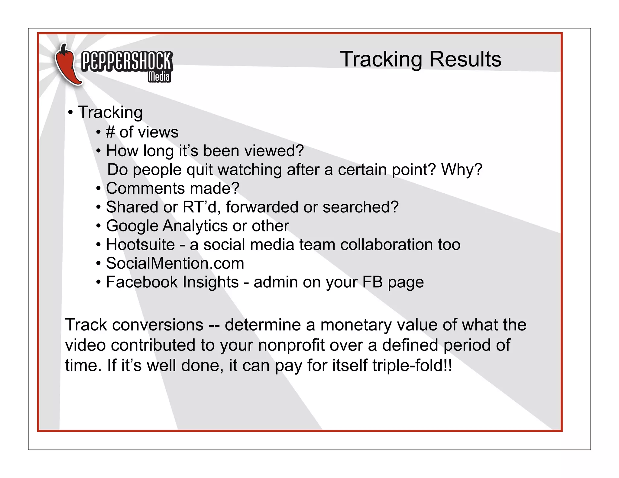 Tracking Results

• Tracking
    • # of views
    • How long it’s been viewed?
      Do people quit watching after a certain point? Why?
    • Comments made?
    • Shared or RT’d, forwarded or searched?
    • Google Analytics or other
    • Hootsuite - a social media team collaboration too
    • SocialMention.com
    • Facebook Insights - admin on your FB page

Track conversions -- determine a monetary value of what the
video contributed to your nonprofit over a defined period of
time. If it’s well done, it can pay for itself triple-fold!!
 