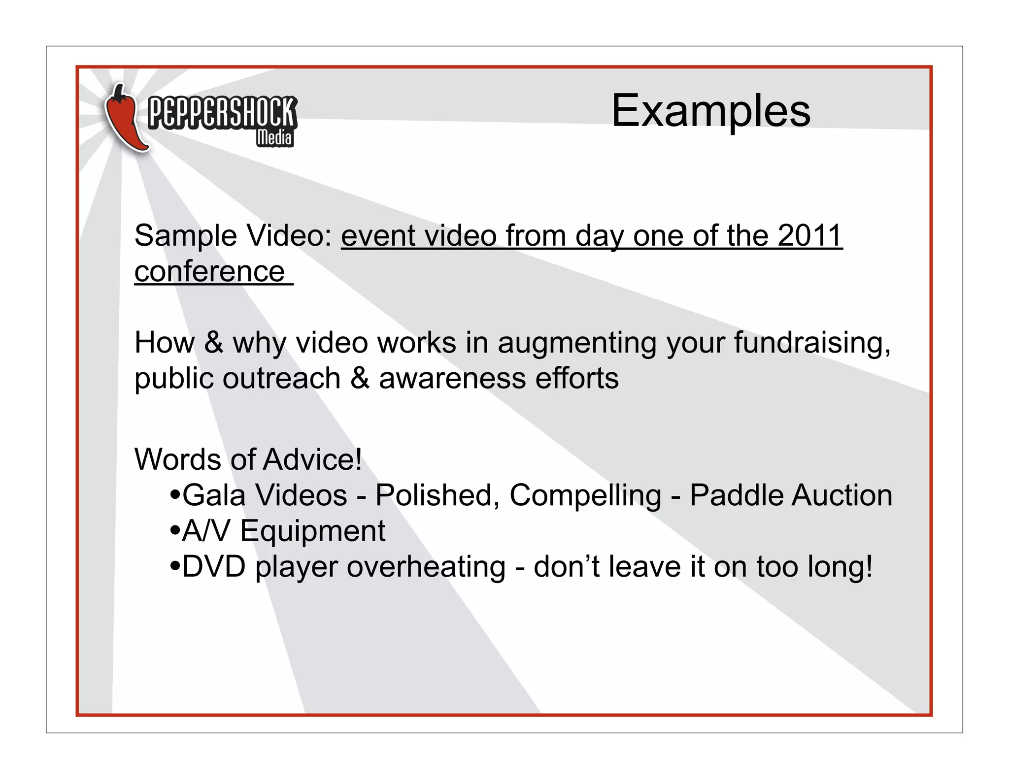 Examples

Sample Video: event video from day one of the 2011
conference

How & why video works in augmenting your fundraising,
public outreach & awareness efforts

Words of Advice!
 •Gala Videos - Polished, Compelling - Paddle Auction
 •A/V Equipment
 •DVD player overheating - don’t leave it on too long!
 