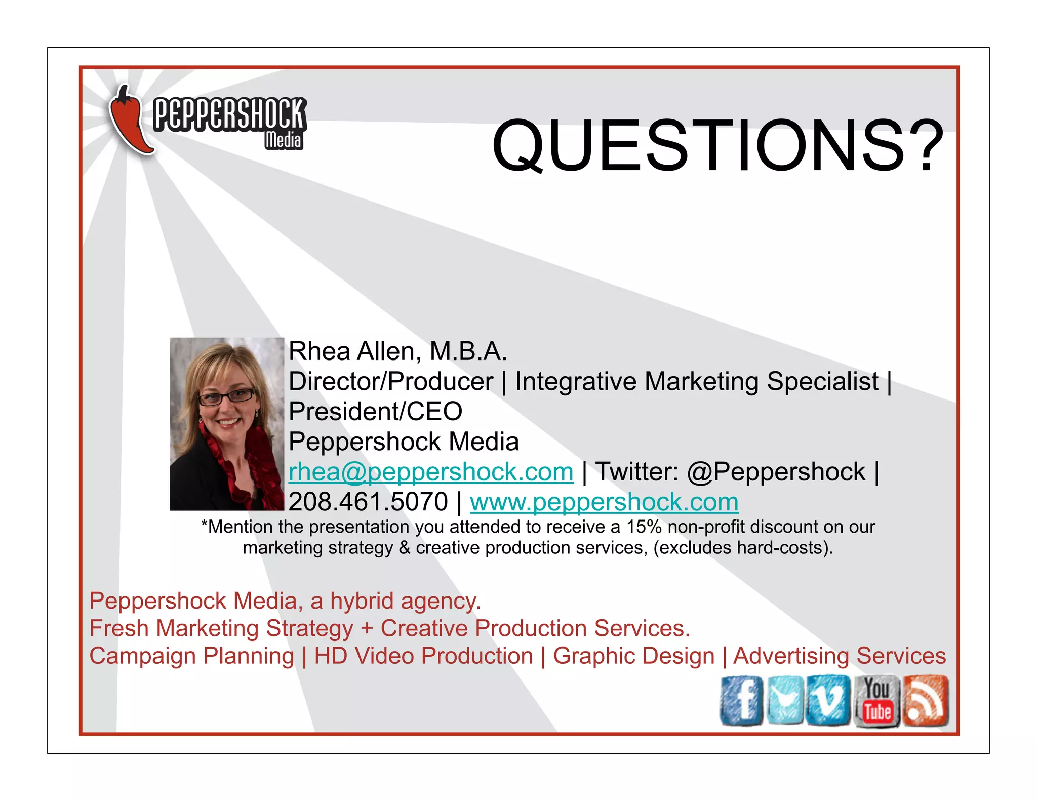 QUESTIONS?

                    Rhea Allen, M.B.A.
                    Director/Producer | Integrative Marketing Specialist |
                    President/CEO
                    Peppershock Media
                    rhea@peppershock.com | Twitter: @Peppershock |
                    208.461.5070 | www.peppershock.com
          *Mention the presentation you attended to receive a 15% non-profit discount on our
              marketing strategy & creative production services, (excludes hard-costs).


Peppershock Media, a hybrid agency.
Fresh Marketing Strategy + Creative Production Services.
Campaign Planning | HD Video Production | Graphic Design | Advertising Services
 