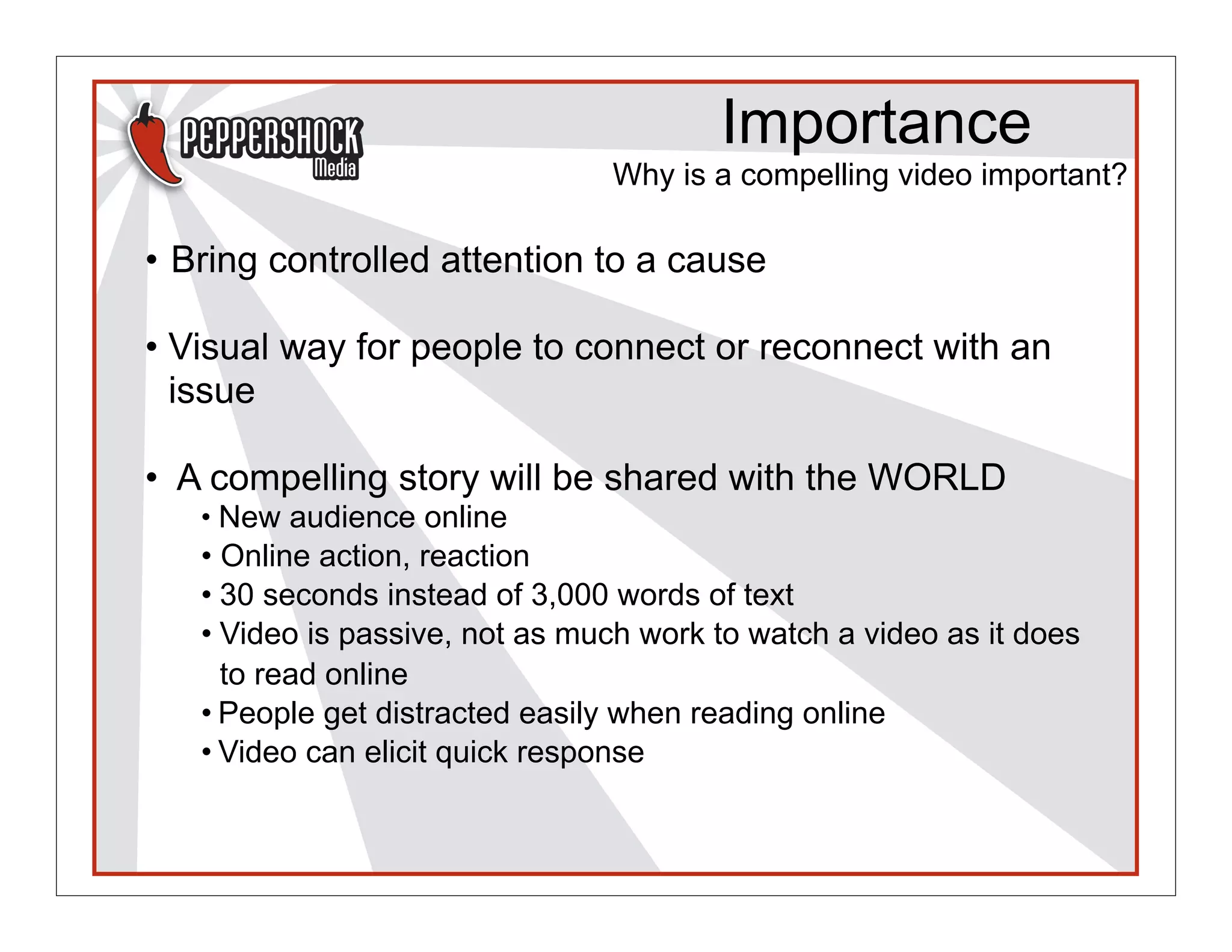 Importance
                                Why is a compelling video important?

• Bring controlled attention to a cause

• Visual way for people to connect or reconnect with an
  issue

• A compelling story will be shared with the WORLD
   • New audience online
   • Online action, reaction
   • 30 seconds instead of 3,000 words of text
   • Video is passive, not as much work to watch a video as it does
     to read online
   • People get distracted easily when reading online
   • Video can elicit quick response
 