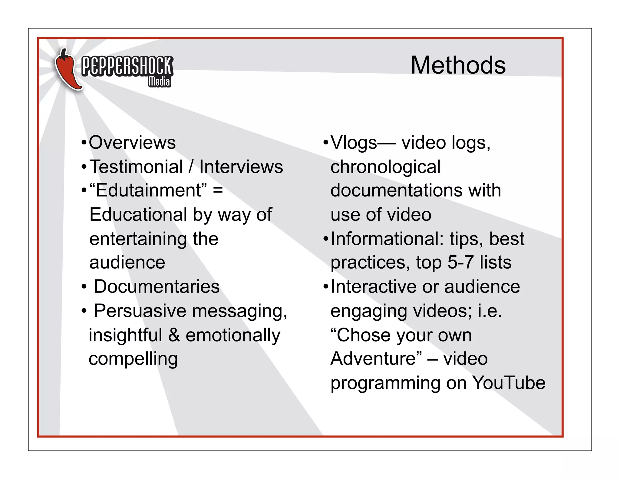 Methods


•Overviews                   •Vlogs— video logs,
• Testimonial / Interviews    chronological
• “Edutainment” =             documentations with
  Educational by way of       use of video
  entertaining the           •Informational: tips, best
  audience                    practices, top 5-7 lists
• Documentaries              •Interactive or audience
• Persuasive messaging,       engaging videos; i.e.
  insightful & emotionally    “Chose your own
  compelling                  Adventure” – video
                              programming on YouTube
 