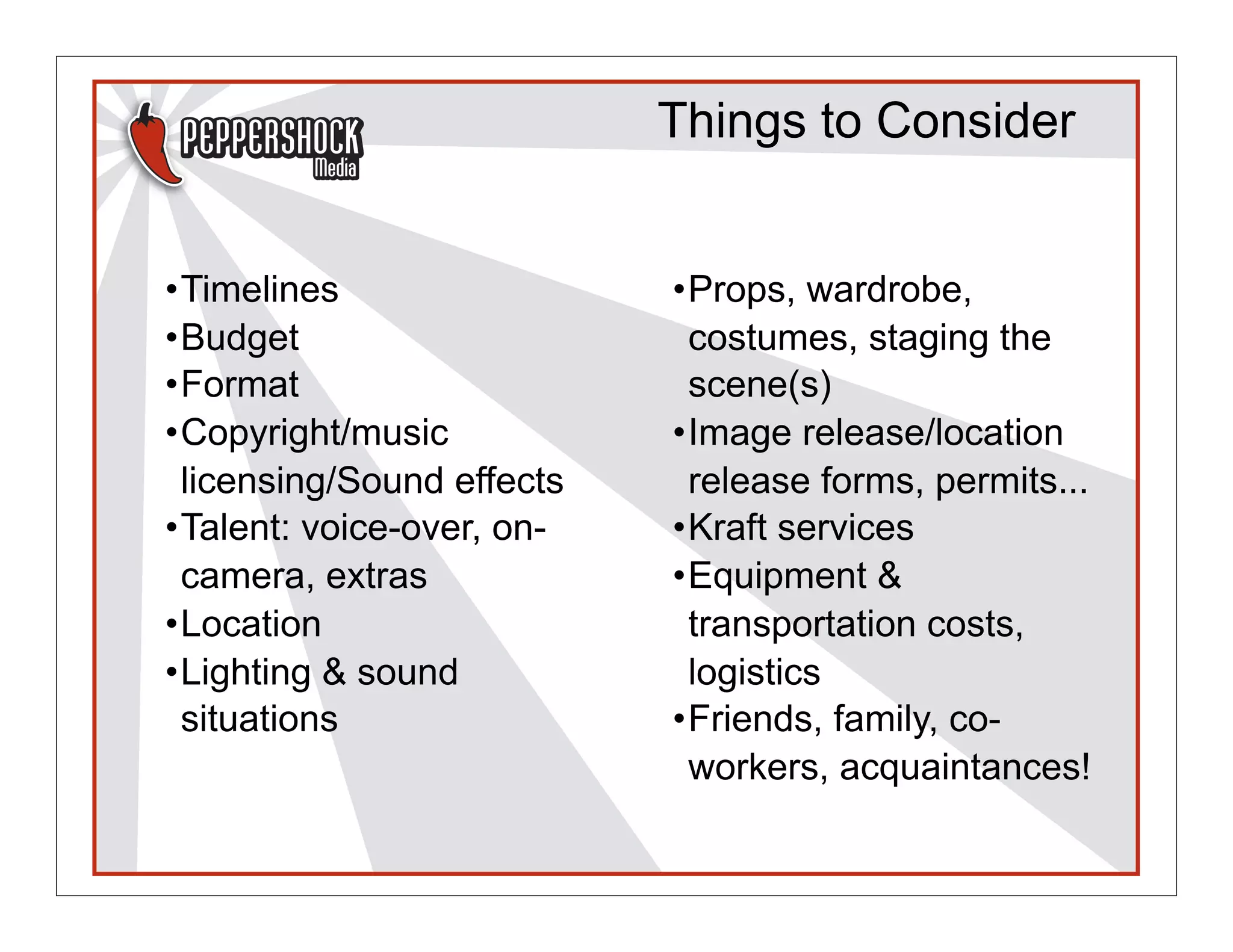 Things to Consider


•Timelines                 •Props, wardrobe,
•Budget                     costumes, staging the
•Format                     scene(s)
•Copyright/music           •Image release/location
 licensing/Sound effects    release forms, permits...
•Talent: voice-over, on-   •Kraft services
 camera, extras            •Equipment &
•Location                   transportation costs,
•Lighting & sound           logistics
 situations                •Friends, family, co-
                            workers, acquaintances!
 