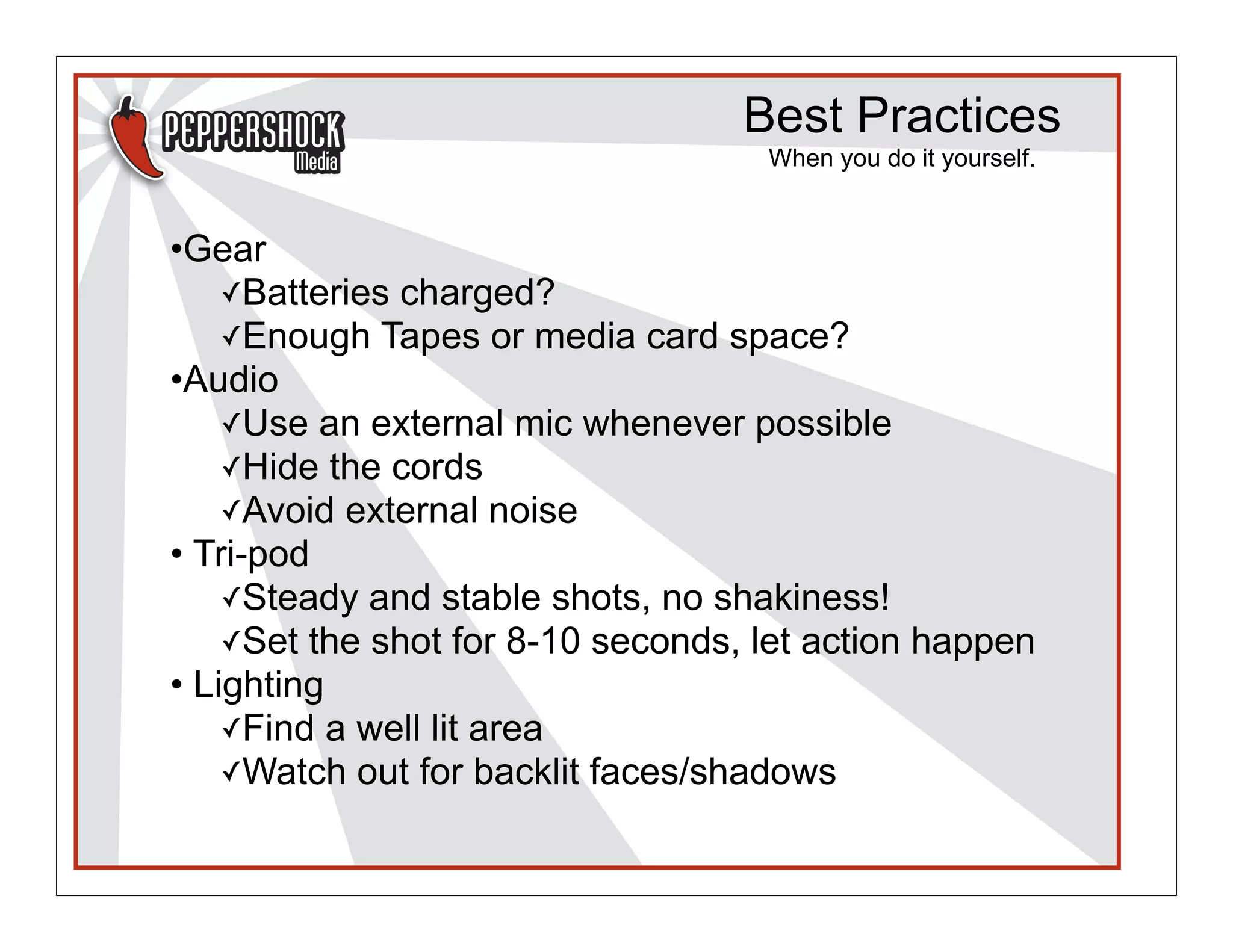 Best Practices
                                    When you do it yourself.


•Gear
    ✓Batteries charged?
    ✓Enough Tapes or media card space?
•Audio
    ✓Use an external mic whenever possible
    ✓Hide the cords
    ✓Avoid external noise
• Tri-pod
    ✓Steady and stable shots, no shakiness!
    ✓Set the shot for 8-10 seconds, let action happen
• Lighting
    ✓Find a well lit area
    ✓Watch out for backlit faces/shadows
 