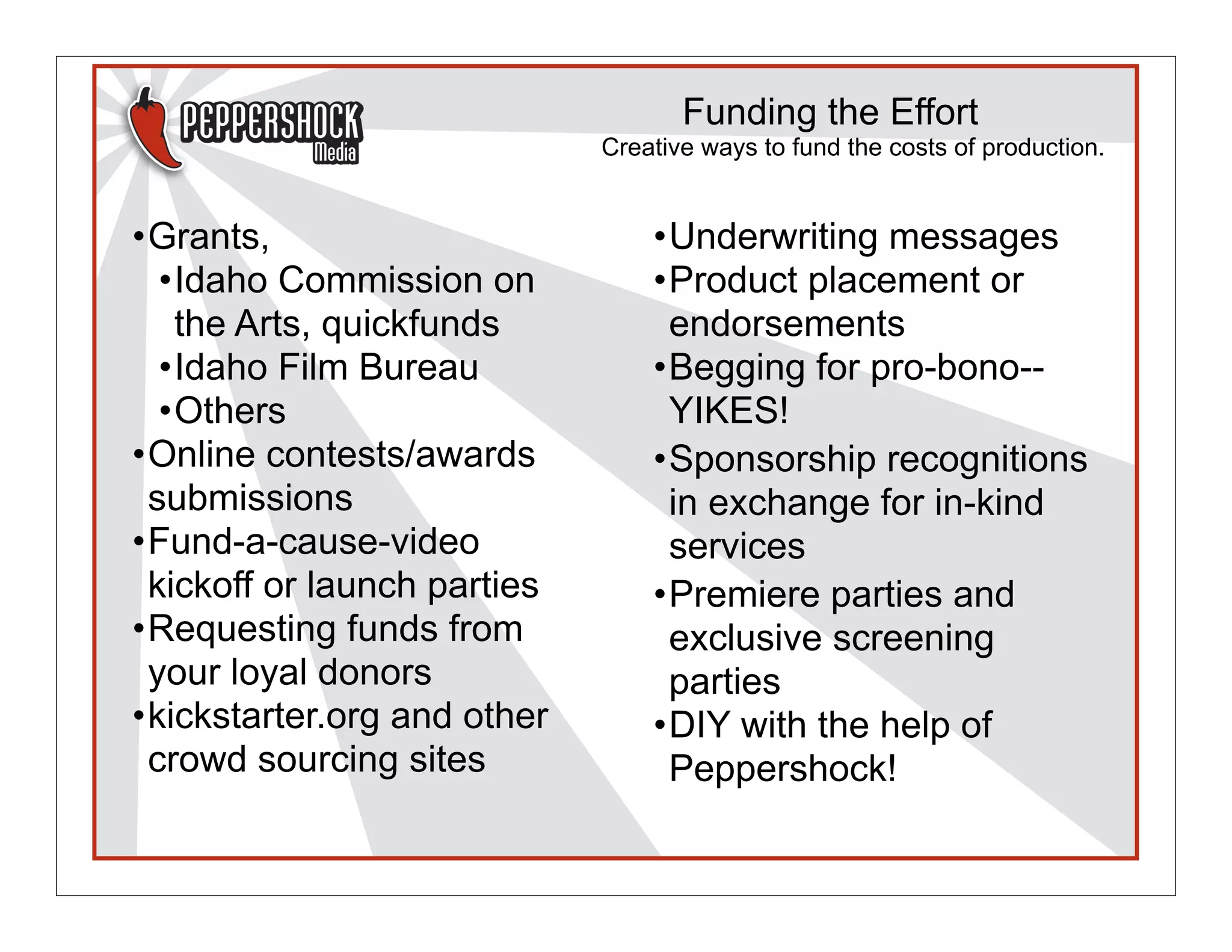 Funding the Effort
                             Creative ways to fund the costs of production.


•Grants,                         •Underwriting messages
  •Idaho Commission on           •Product placement or
   the Arts, quickfunds           endorsements
  •Idaho Film Bureau             •Begging for pro-bono--
  •Others                         YIKES!
•Online contests/awards          •Sponsorship recognitions
 submissions                      in exchange for in-kind
•Fund-a-cause-video               services
 kickoff or launch parties       •Premiere parties and
•Requesting funds from            exclusive screening
 your loyal donors                parties
•kickstarter.org and other       •DIY with the help of
 crowd sourcing sites             Peppershock!
 