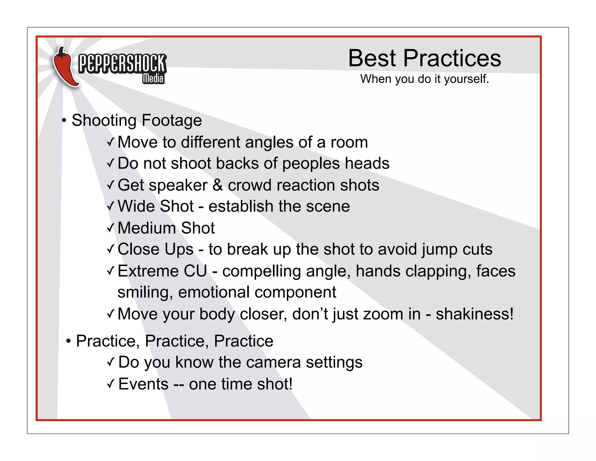 Best Practices
                                        When you do it yourself.


• Shooting Footage
      ✓ Move to different angles of a room
      ✓ Do not shoot backs of peoples heads
      ✓ Get speaker & crowd reaction shots
      ✓ Wide Shot - establish the scene
      ✓ Medium Shot
      ✓ Close Ups - to break up the shot to avoid jump cuts
      ✓ Extreme CU - compelling angle, hands clapping, faces
        smiling, emotional component
      ✓ Move your body closer, don’t just zoom in - shakiness!

• Practice, Practice, Practice
      ✓ Do you know the camera settings
      ✓ Events -- one time shot!
 