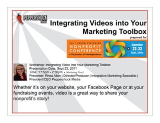 Integrating Videos into Your
                               Marketing Toolbox
                                                                               prepared for




       Workshop: Integrating Video into Your Marketing Toolbox
       Presentation Date: Sept 23, 2011
       Time: 1:15pm - 2:30pm •  Marketing Track
       Presenter: Rhea Allen | Director/Producer | Integrative Marketing Specialist |
       President/CEO Peppershock Media

Whether it’s on your website, your Facebook Page or at your
fundraising events, video is a great way to share your
nonprofit’s story!
 