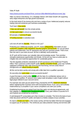 Video IP Audit
https://www.youtube.com/watch?time_continue=15&v=B8LK54zCqcs&feature=emb_logo
Hello my name’s Clive Bonny. I’m a Strategic Advisor with Clean Growth UK supporting
early stage enterprises and high growth businesses.
In this brief article I’ll be sharing why and how a review of your intellectual property reduces
trading risks and enhances your business sustainability.
You’ll learn 4 key points
1 How you will benefit from this simple activity
2 A few quick steps to ensure successful results
3 Examples of common IP gaps
4 Funding sources to subsidise costs
Let’s kick off with the Benefits. What’s in it for you?
Protecting your intellectual property, your IP, means safeguarding information on your
customers, suppliers, staff, operations, security systems, and accounts. It’s not just about
patents and trademarks. Your IP represents over half your business assets. That’s more
than the cash in your bank account. All this is definitely worth protecting.
An IP audit will first review your valuable data and knowledge assets. Then prioritise
strengths weaknesses opportunities and threats. At the end you have an action plan to
mitigate risks and maximise opportunities for sustainable growth.
The UK regulates protection standards for all UK businesses at the Intellectual Property
Office. Their customers confirm that IP audits identify competitor threats, grow new markets,
safeguard confidential data, help licencing and franchising, remove costly risks of
infringements and attract funding to expand.
All this can be done quickly and simply with a little help from a qualified specialist.
So secondly what quick steps ensure successful results?
A good first step is a brief written survey with the help of a confidential advisor who is
professionally qualified. IP advisors have ready-made templates in plain English without
legal jargon tailored to your size and sector.
For example new start-ups are asked if they checked the UK IPO trademark database
before registering their business name with Companies House. If you use a name already
trademarked by a competitor in your sector competitors can claim your profits.
Established businesses are asked if and how they apply non-disclosure agreements, and
their eligibility for Research and Development grants. Every year millions of pounds for R
and D grants are unclaimed by small firms.
A well designed IP survey takes just a few minutes to complete. This forms the basis of your
initial discussion with the IP auditor and leads to a holistic analysis of your priorities.
It’s best to include your team in this review as they will then be better informed and engaged
to support your IP protection. This reinforces your data protection training and reminds staff
 