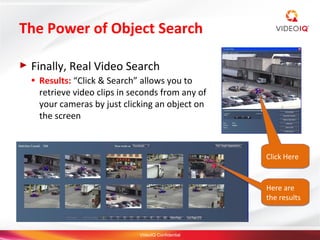 The Power of Object Search

►   Finally, Real Video Search
    ●   Results: “Click & Search” allows you to
        retrieve video clips in seconds from any of
        your cameras by just clicking an object on
        the screen



                                                        Click Here



                                                        Here are
                                                        the results



                                 VideoIQ Confidential
 