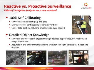 Reactive vs. Proactive Surveillance
VideoIQ’s Adaptive Analytics set a new standard

 ►    100% Self-Calibrating
      ●     Lower installation cost: plug and play
      ●     More accurate: continuously calibrate over time
      ●     Lower total cost: no retuning or calibration ever needed

 ►    Detailed Object Knowledge
      ●     Low false alarms: classify objects through detailed appearance, not motion and
            rough dimensions
      ●     Accurate in any environment: extreme weather, low light conditions, indoor and
            outdoor




 10/15/12                                 VideoIQ Confidential                           5
 