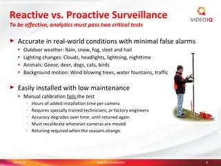 Reactive vs. Proactive Surveillance
To be effective, analytics must pass two critical tests

►   Accurate in real-world conditions with minimal false alarms
    ●   Outdoor weather: Rain, snow, fog, sleet and hail
    ●   Lighting changes: Clouds, headlights, lightning, nighttime
    ●   Animals: Geese, deer, dogs, cats, birds
    ●   Background motion: Wind blowing trees, water fountains, traffic

►   Easily installed with low maintenance
    ●   Manual calibration fails the test
            –   Hours of added installation time per camera
            –   Requires specially trained technicians, or factory engineers
            –   Accuracy degrades over time, until retuned again
            –   Must recalibrate whenever cameras are moved
            –   Retuning required when the seasons change




 10/15/12                                        VideoIQ Confidential          6
 