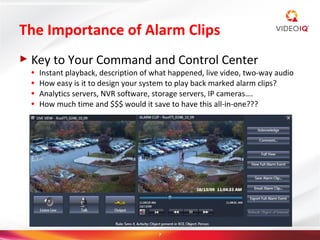 The Importance of Alarm Clips
► Key    to Your Command and Control Center
 ●   Instant playback, description of what happened, live video, two-way audio
 ●   How easy is it to design your system to play back marked alarm clips?
 ●   Analytics servers, NVR software, storage servers, IP cameras….
 ●   How much time and $$$ would it save to have this all-in-one???




                                       7
 