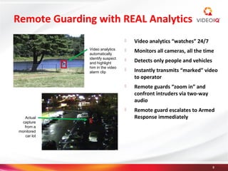 Remote Guarding with REAL Analytics
                                    Video analytics “watches” 24/7
              Video analytics
              automatically
                                    Monitors all cameras, all the time
              identify suspect
              and highlight
                                    Detects only people and vehicles
              him in the video
              alarm clip
                                    Instantly transmits “marked” video
                                     to operator
                                    Remote guards “zoom in” and
                                     confront intruders via two-way
                                     audio
                                    Remote guard escalates to Armed
   Actual                            Response immediately
 capture
  from a
monitored
   car lot




                                                                        8
 