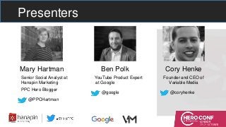 Ben Polk
YouTube Product Expert
at Google
– @google
Cory Henke
Founder and CEO of
Variable Media
– @coryhenke
Presenters
Mary Hartman
Senior Social Analyst at
Hanapin Marketing
PPC Hero Blogger
– @PPCHartman
 