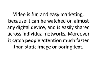 Video is fun and easy marketing,
because it can be watched on almost
any digital device, and is easily shared
across individual networks. Moreover
it catch people attention much faster
than static image or boring text.
 