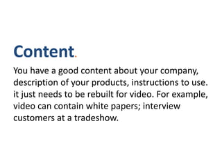 Content.
You have a good content about your company,
description of your products, instructions to use.
it just needs to be rebuilt for video. For example,
video can contain white papers; interview
customers at a tradeshow.
 
