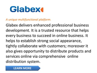 A unique multifunctional platform.
Glabex delivers enhanced professional business
development. It is a trusted resource that helps
every business to succeed in online business. It
helps to establish strong social appearance,
tightly collaborate with customers; moreover it
also gives opportunity to distribute products and
services online via comprehensive online
distribution system.
LEARN MORE
 