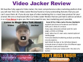 Video Jacker Review
IM Guerillas fully supports Video Jacker, the most comprehensive video marketing platform that
you will ever find. Our Video Jacker Review found so many outstanding features that you just
can't cover them all. If you do any type of video marketing this is a must have product for your
arsenal. We are so impressed after our Video Jacker Review that we just had to add our product
in as a Free Bonus to give you the most powerful one, two marketing punch possible.
                                                      Some Of Our Video Jacker Review Highlights
                                                    •publish and share to Facebook and Twitter
                                                    with just 2 clicks of a mouse
                                                    •easy copy and paste embed code for web
                                                    pages, articles and blogs
                                                    •each video has it's own auto created optional
                                                    landing page
                                                    •intricate detailed marketing analysis providing
                                                    crucial analytics
                                                    •get details by days or by individual players
                                                    •a break down of which of the 26 different apps
                                                    have been used and how often
                                                    •ability to clone your videos with the click of a
                                                    button
 