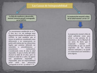 Las Causas de Inimputabilidad
La falta de madurez o desarrollo
mental (minoría penal) consagrado
en la LOPNA
Lo encontramos establecido en el C.
P. Arts. 69 y 70. sin embargo estas
disposiciones quedan derogadas por la
LOPNA, la cual establece que el
menor no podrá ser considerado como
delincuente y en consecuencia no
podrá sufrir penas por las infracciones
legales que cometan debiendo ser
sometidos a procedimientos y
tratamientos reeducativos.
Considerando como 18 años la edad
imputable. Si para la fecha del delito
alcanzó la edad de 18 años, pero no
todavía la edad de 21 años, tal agente
será penalmente imputable y
responsable, pero tal responsabilidad
penal tiene una atenuación
consagrada en el Art. 74 ordinal 1 C.P.
la enajenación mental o falta
de la salud mental art 62 C.P
la enajenación mental o falta de
salud suficiente como para
privar a una persona de la
conciencia o de la libertad de
sus actos. Es decir, que el
enajenado mental es
inimputable ya que no puede
responder de los hechos
dañosos realizados y no puede
en consecuencia ser sometido a
pena alguna.
 