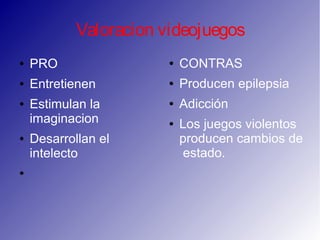 Valoracion videojuegos
● PRO
● Entretienen
● Estimulan la
imaginacion
● Desarrollan el
intelecto
●
● CONTRAS
● Producen epilepsia
● Adicción
● Los juegos violentos
producen cambios de
estado.
 
