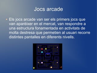 Jocs arcade
●

Els jocs arcade van ser els primers jocs que
van aparèixer en el mercat, van respondre a
una estructura fonamentada en activitats de
molta destresa que permetien al usuari recorre
distintes pantalles en diferents nivells.

 