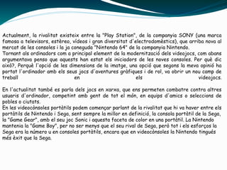 Actualment, la rivalitat existeix entre la "Play Station", de la companyia SONY (una marca
famosa a televisors, estèreo, vídeos i gran diversitat d'electrodomèstics), que arriba nova al
mercat de les consoles i la ja coneguda "Nintendo 64" de la companyia Nintendo.
Tornant als ordinadors com a principal element de la modernització dels videojocs, com abans
argumentava penso que aquests han estat els iniciadors de les noves consoles. Per què dic
això?, Perquè l'opció de les dimensions de la imatge, una opció que segons la meva opinió ha
portat l'ordinador amb els seus jocs d'aventures gràfiques i de rol, va obrir un nou camp de
treball en els videojocs.
En l'actualitat també es parla dels jocs en xarxa, que ens permeten combatre contra altres
usuaris d'ordinador, competint amb gent de tot el món, en equips d'amics o seleccions de
pobles o ciutats.
En les videocònsoles portàtils podem començar parlant de la rivalitat que hi va haver entre els
portàtils de Nintendo i Sega, sent sempre la millor en definició, la consola portàtil de la Sega,
la "Game Gear", amb el seu joc Sonic i aquesta faceta de color en una portàtil. La Nintendo
mantenia la "Game Boy", per no ser menys que el seu rival de Sega, però tot i els esforços la
Sega era la número u en consoles portàtils, encara que en videocònsoles la Nintendo tingués
més èxit que la Sega.
 